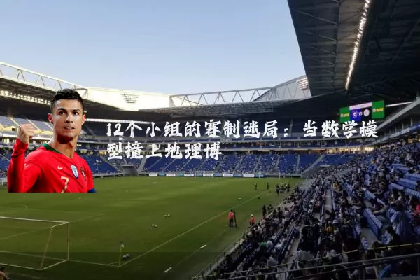 12个小组的赛制迷局:当数学模型撞上地理博弈