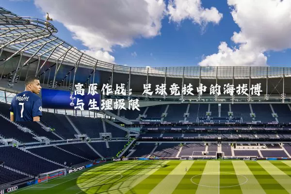 高原作战:足球竞技中的海拔博弈与生理极限